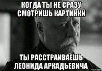 когда ты не сразу смотришь картинки ты расстраиваешь леонида аркадьевича