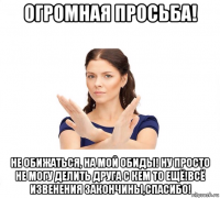 огромная просьба! не обижаться, на мой обиды! ну просто не могу делить друга с кем то ещё!всё извенения закончины,спасибо!