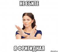 не ебите я фригидная