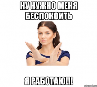 ну нужно меня беспокоить я работаю!!!