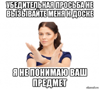 убедительная просьба не вызывайте меня к доске я не понимаю ваш предмет