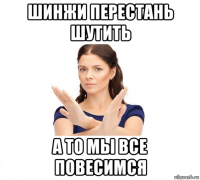 шинжи перестань шутить а то мы все повесимся