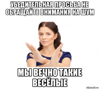 убедительная просьба не обращайте внимания на шум мы вечно такие весёлые