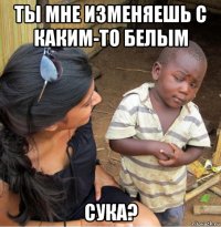 ты мне изменяешь с каким-то белым сука?