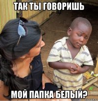 так ты говоришь мой папка белый?