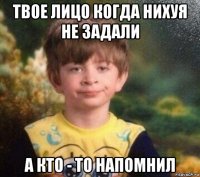 твое лицо когда нихуя не задали а кто - то напомнил