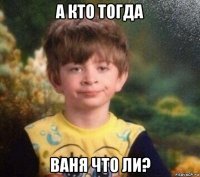 а кто тогда ваня что ли?