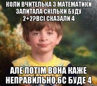 коли вчителька з математики запитала скільки буду 2+2?всі сказали 4 але потім вона каже неправильно,6с буде 4