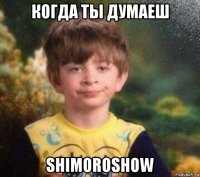 когда ты думаеш shimoroshow