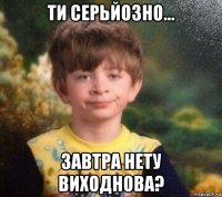 ти серьйозно... завтра нету виходнова?