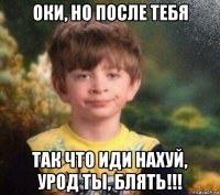 оки, но после тебя так что иди нахуй, урод ты, блять!!!