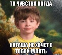 то чувство когда наташа не хочет с тобой гулять