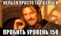 нельзя просто так взять и пробить уровень 150