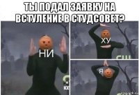 ты подал заявку на встуление в студсовет? 