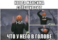 когда максима спрашивают что у него в голове