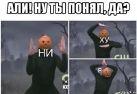 али! ну ты понял, да? 