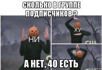 сколько в группе подписчиков ? а нет, 40 есть