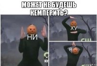 может не будешь кемперить? 