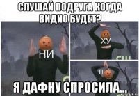 слушай подруга когда видио будет? я дафну спросила...