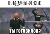 когда спросили ты готовился?