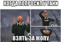 когда попросил у тани взять за жопу