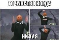 то чувство когда ни ху я