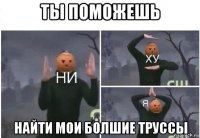 ты поможешь найти мои болшие труссы