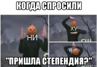 когда спросили "пришла степендия?"