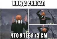 когда сказал что у тебя 13 см