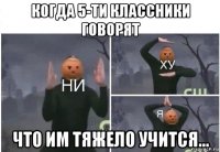 когда 5-ти классники говорят что им тяжело учится...