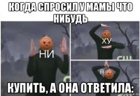 когда спросил у мамы что нибудь купить, а она ответила: