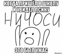 когда пришёл в школу и увидел псину это был ужас