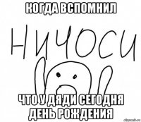 когда вспомнил что у дяди сегодня день рождения