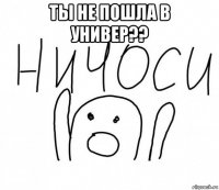 ты не пошла в универ?? 