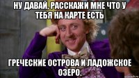 ну давай, расскажи мне что у тебя на карте есть греческие острова и ладожское озеро.