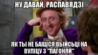 ну давай, распавядзі як ты не баішся выйсьці на вуліцу з "пагоняй"