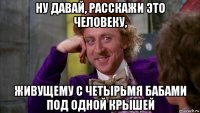 ну давай, расскажи это человеку, живущему с четырьмя бабами под одной крышей