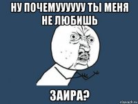 ну почемуууууу ты меня не любишь заира?