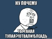 ну почему ты такая тупая?!отвали!блеадь