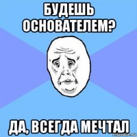 будешь основателем? да, всегда мечтал