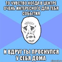 то чувство когда в центре очень интересного для тебя события и вдруг ты проснулся у себя дома