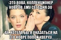 -это вова, коллекционер ковров, ему сегодня 30 -ах, хотела бы я оказаться на его ковре попой кверху