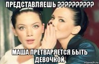 представляешь ?????????? маша претваряется быть девочкой