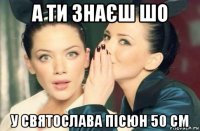 а ти знаєш шо у святослава пісюн 50 см