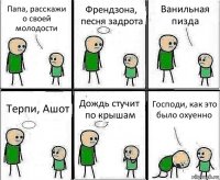 Папа, расскажи о своей молодости Френдзона, песня задрота Ванильная пизда Терпи, Ашот Дождь стучит по крышам Господи, как это было охуенно