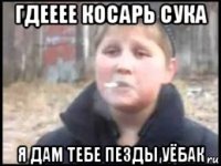 гдееее косарь сука я дам тебе пезды уёбак