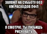 заявил на субботу 603 км расходов пфл я смотрю, ты любишь рисковать