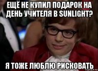 ещё не купил подарок на день учителя в sunlight? я тоже люблю рисковать