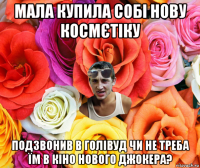 мала купила собі нову космєтіку подзвонив в голівуд чи не треба їм в кіно нового джокера?