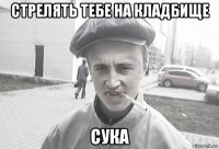 стрелять тебе на кладбище сука